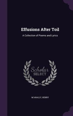 Read Online Effusions After Toil: A Collection of Poems and Lyrics - Henry M'Anally | PDF