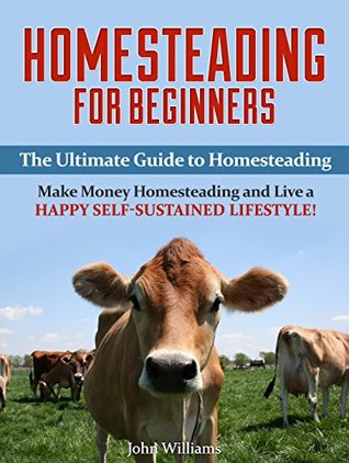 Read Homesteading for Beginners: The Ultimate Guide to Homesteading - Make Money Homesteading and Live a Happy Self-Sustained Lifestyle! (Homesteading Guide, Homesteading Tips) - John Williams file in PDF