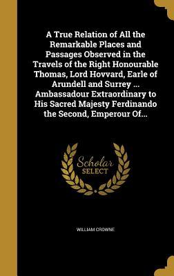 Read A True Relation of All the Remarkable Places and Passages Observed in the Travels of the Right Honourable Thomas, Lord Hovvard, Earle of Arundell and Surrey  Ambassadour Extraordinary to His Sacred Majesty Ferdinando the Second, Emperour Of - William Crowne file in PDF