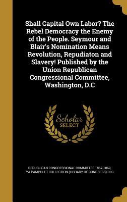 Read Online Shall Capital Own Labor? the Rebel Democracy the Enemy of the People. Seymour and Blair's Nomination Means Revolution, Repudiaton and Slavery! Published by the Union Republican Congressional Committee, Washington, D.C - Republican Congressional Committee 1867-1869 file in PDF