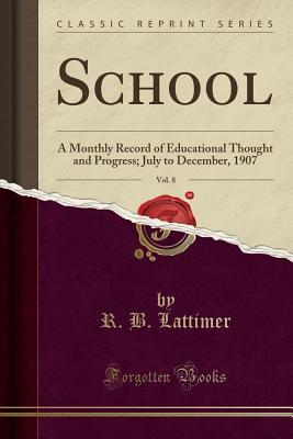 Read School, Vol. 8: A Monthly Record of Educational Thought and Progress; July to December, 1907 (Classic Reprint) - R B Lattimer file in PDF