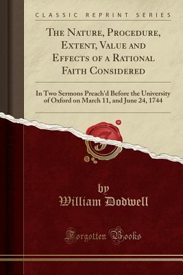 Full Download The Nature, Procedure, Extent, Value and Effects of a Rational Faith Considered: In Two Sermons Preach'd Before the University of Oxford on March 11, and June 24, 1744 (Classic Reprint) - William Dodwell | PDF