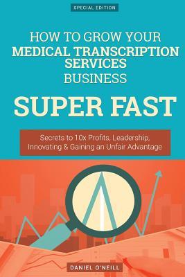 Full Download How to Grow Your Medical Transcription Services Business Super Fast: Secrets to 10x Profits, Leadership, Innovation & Gaining an Unfair Advantage - Daniel O'Neill | ePub