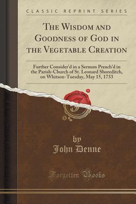 Read Online The Wisdom and Goodness of God in the Vegetable Creation: Further Consider'd in a Sermon Preach'd in the Parish-Church of St. Leonard Shoreditch, on Whitson-Tuesday, May 15, 1733 (Classic Reprint) - John Denne file in PDF