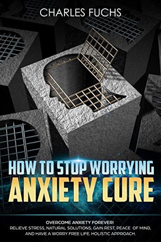 Full Download How To Stop Worrying Anxiety Cure: OVERCOME ANXIETY FOREVER! RELIEVE STRESS, NATRUAL SOLUTIONS, GAIN REST, PEACE OF MIND, AND HAVE A WORRY FREE LIFE. HOLISTIC  Cure, Mindfulness, Relax, Solution Book 3) - Charles Fuchs | PDF