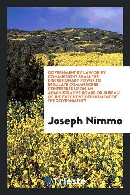 Read Government by Law or by Commission? Shall the Discretionary Power to Regulate Commerce Be Confeerred Upon an Administrative Board or Bureau of the Executive Department of the Government? - Joseph Nimmo file in ePub