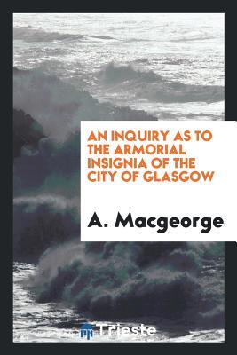 Read Online An Inquiry as to the Armorial Insignia of the City of Glasgow - A Macgeorge file in PDF
