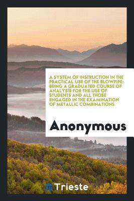 Download A System of Instruction in the Practical Use of the Blowpipe: Being a Graduated Course of Analysis for the Use of Students and All Those Engaged in the Examination of Metallic Combinations - Anonymous | ePub