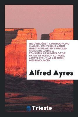 Read Online The Ortho�pist: A Pronouncing Manual, Containing about Three Thousand Five Hundred Words Including a Considerable Number of the Names of Foreign Authors, Artists, Etc., That Are Often Mispronounced - Alfred Ayres | PDF