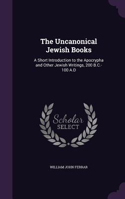 Full Download The Uncanonical Jewish Books: A Short Introduction to the Apocrypha and Other Jewish Writings, 200 B.C.-100 A.D - William John Ferrar | PDF