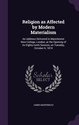 Full Download Religion as Affected by Modern Materialism: An Address Delivered in Manchester New College, London, at the Opening of Its Eighty-Ninth Session, on Tuesday, October 6, 1874 - James Martineau | ePub