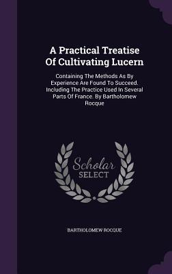 Read Online A Practical Treatise of Cultivating Lucern: Containing the Methods as by Experience Are Found to Succeed. Including the Practice Used in Several Parts of France. by Bartholomew Rocque - Bartholomew Rocque file in PDF