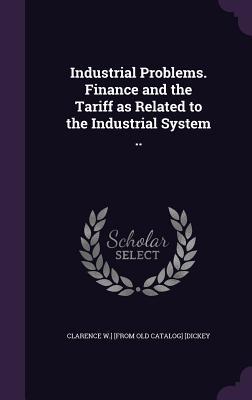 Read Online Industrial Problems. Finance and the Tariff as Related to the Industrial System .. - Clarence W. Dickey file in PDF