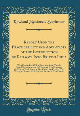 Read Online Report Upon the Practicability and Advantages of the Introduction of Railways Into British India: With Copies of the Official Correspondence with the Bengal Government, and Full Statistical Data Respecting the Existing Trade Upon the Line Connecting Calcu - Rowland Macdonald Stephenson file in PDF