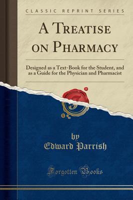 Read A Treatise on Pharmacy: Designed as a Text-Book for the Student, and as a Guide for the Physician and Pharmacist (Classic Reprint) - Edward Parrish file in PDF