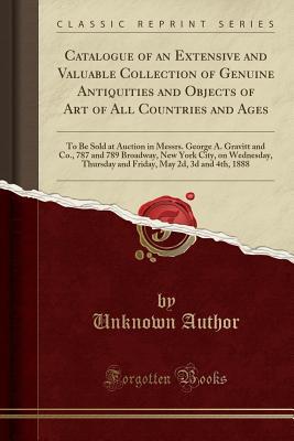 Full Download Catalogue of an Extensive and Valuable Collection of Genuine Antiquities and Objects of Art of All Countries and Ages: To Be Sold at Auction in Messrs. George A. Gravitt and Co., 787 and 789 Broadway, New York City, on Wednesday, Thursday and Friday, May - Unknown file in ePub