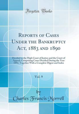 Read Reports of Cases Under the Bankruptcy Act, 1883 and 1890, Vol. 9: Decided in the High Court of Justice and the Court of Appeal; Comprising Cases Decided During the Year 1892, Together with a Complete Digest and Index (Classic Reprint) - Charles Francis Morrell file in PDF