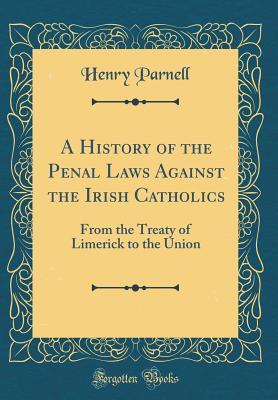 Read A History of the Penal Laws Against the Irish Catholics: From the Treaty of Limerick to the Union (Classic Reprint) - Henry Parnell | PDF