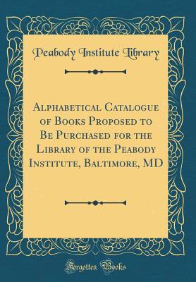 Full Download Alphabetical Catalogue of Books Proposed to Be Purchased for the Library of the Peabody Institute, Baltimore, MD (Classic Reprint) - Peabody Institute Library | PDF