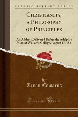 Read Online Christianity, a Philosophy of Principles: An Address Delivered Before the Adelphic Union of Williams College, August 17, 1841 (Classic Reprint) - Tryon Edwards | PDF
