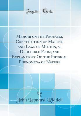 Read Online Memoir on the Probable Constitution of Matter, and Laws of Motion, as Deducible From, and Explanatory Of, the Physical Phenomena of Nature (Classic Reprint) - John Leonard Riddell file in PDF