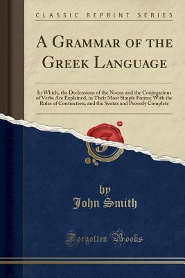 Read Online A Grammar of the Greek Language: In Which, the Declensions of the Nouns and the Conjugations of Verbs Are Explained, in Their Most Simple Forms; With the Rules of Contraction, and the Syntax and Prosody Complete (Classic Reprint) - John Smith file in PDF