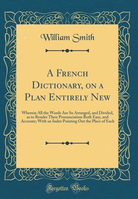 Read A French Dictionary, on a Plan Entirely New: Wherein All the Words Are So Arranged, and Divided, as to Render Their Pronunciation Both Easy, and Accurate; With an Index Pointing Out the Place of Each (Classic Reprint) - William Smith | PDF