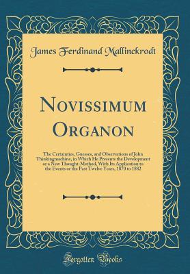 Read Online Novissimum Organon: The Certainties, Guesses, and Observations of John Thinkingmachine, in Which He Presents the Development or a New Thought-Method, with Its Application to the Events or the Past Twelve Years, 1870 to 1882 (Classic Reprint) - James Ferdinand Mallinckrodt file in PDF