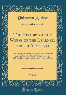 Download The History of the Works of the Learned, for the Year 1741, Vol. 2: Containing Impartial Accounts and Accurate Abstracts of the Most Valuable Books Published in Great-Britain and Foreign Parts (Classic Reprint) - Unknown | PDF
