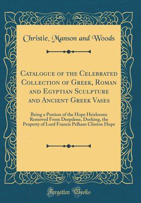 Full Download Catalogue of the Celebrated Collection of Greek, Roman and Egyptian Sculpture and Ancient Greek Vases: Being a Portion of the Hope Heirlooms Removed from Deepdene, Dorking, the Property of Lord Francis Pelham Clinton Hope (Classic Reprint) - Christie, Manson & Woods file in PDF