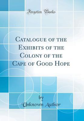Download Catalogue of the Exhibits of the Colony of the Cape of Good Hope (Classic Reprint) - Unknown | ePub