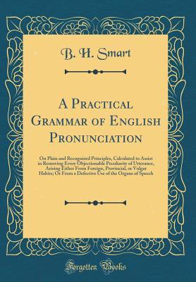 Download A Practical Grammar of English Pronunciation: On Plain and Recognized Principles, Calculated to Assist in Removing Every Objectionable Peculiarity of Utterance, Arising Either from Foreign, Provincial, or Vulgar Habits; Or from a Defective Use of the Orga - B H Smart file in PDF
