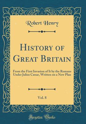 Read Online History of Great Britain, Vol. 8: From the First Invasion of It by the Romans Under Julius C�sar, Written on a New Plan (Classic Reprint) - Robert Henry | PDF