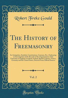 Full Download The History of Freemasonry, Vol. 2: Its Antiquities, Symbols, Constitutions, Customs, Etc.; Embracing an Investigation of the Records of the Organisations of the Fraternity in England, Scotland, Ireland, British Colonies, France, Germany and the United St - Robert Freke Gould | ePub