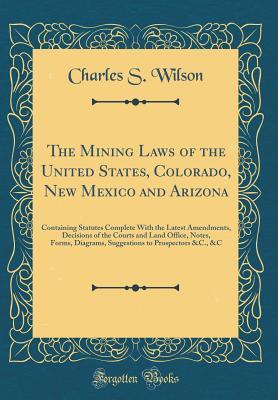 Read Online The Mining Laws of the United States, Colorado, New Mexico and Arizona: Containing Statutes Complete with the Latest Amendments, Decisions of the Courts and Land Office, Notes, Forms, Diagrams, Suggestions to Prospectors &c., &c (Classic Reprint) - Charles S. Wilson file in PDF