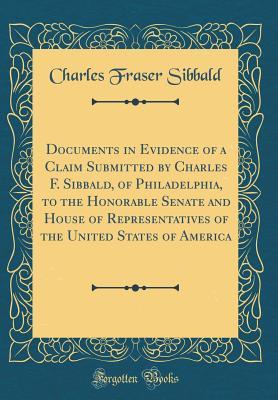 Full Download Documents in Evidence of a Claim Submitted by Charles F. Sibbald, of Philadelphia, to the Honorable Senate and House of Representatives of the United States of America (Classic Reprint) - Charles Fraser Sibbald | ePub