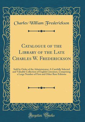 Read Online Catalogue of the Library of the Late Charles W. Frederickson: Sold by Order of the Administrator; A Carefully Selected and Valuable Collection of English Literature, Comprising a Large Number of First and Other Rare Editions (Classic Reprint) - Charles William Frederickson | PDF
