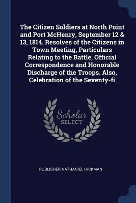 Download The Citizen Soldiers at North Point and Port McHenry, September 12 & 13, 1814. Resolves of the Citizens in Town Meeting, Particulars Relating to the Battle, Official Correspondence and Honorable Discharge of the Troops. Also, Celebration of the Seventy-Fi - Publisher Nathaniel Hickman file in ePub