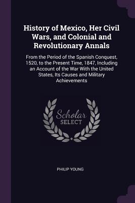 Download History of Mexico, Her Civil Wars, and Colonial and Revolutionary Annals: From the Period of the Spanish Conquest, 1520, to the Present Time, 1847, Including an Account of the War with the United States, Its Causes and Military Achievements - Philip Young | ePub
