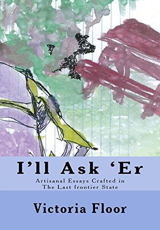 Full Download I'll Ask 'Er: Artisanal Essays Crafted in The Last Frontier State - Victoria Floor | PDF