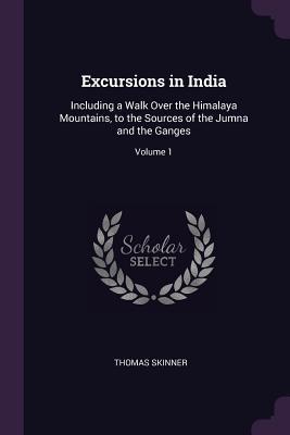 Full Download Excursions in India: Including a Walk Over the Himalaya Mountains, to the Sources of the Jumna and the Ganges; Volume 1 - Thomas Skinner | ePub