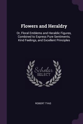 Read Flowers and Heraldry: Or, Floral Emblems and Heraldic Figures, Combined to Express Pure Sentiments, Kind Feelings, and Excellent Principles - Robert Tyas | PDF