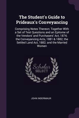 Read Online The Student's Guide to Prideaux's Conveyancing: Comprising Notes Thereon; Together with a Set of Test Questions and an Epitome of the Vendors' and Purchasers' ACT, 1874; The Conveyancing Acts, 1881 & 1882; The Settled Land ACT, 1882; And the Married Women - John Indermaur | PDF
