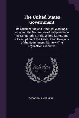 Full Download The United States Government: Its Organization and Practical Workings. Including the Declaration of Independence, the Constitution of the United States, and a Description of the Three Grand Divisions of the Government, Namely: --The Legislative, Execut - George N Lamphere file in ePub