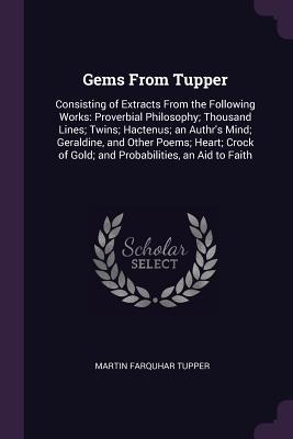 Full Download Gems from Tupper: Consisting of Extracts from the Following Works: Proverbial Philosophy; Thousand Lines; Twins; Hactenus; An Authr's Mind; Geraldine, and Other Poems; Heart; Crock of Gold; And Probabilities, an Aid to Faith - Martin Farquhar Tupper file in PDF