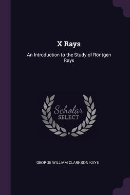 Full Download X Rays: An Introduction to the Study of R�ntgen Rays - George William Clarkson Kaye | PDF