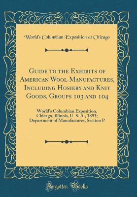 Full Download Guide to the Exhibits of American Wool Manufactures, Including Hosiery and Knit Goods, Groups 103 and 104: World's Columbian Exposition, Chicago, Illinois, U. S. A., 1893; Department of Manufactures, Section P (Classic Reprint) - World's Columbian Exposition at Chicago | ePub