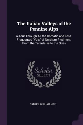 Read The Italian Valleys of the Pennine Alps: A Tour Through All the Romatic and Less-Frequented Vals of Northern Piedmont, from the Tarentaise to the Gries - Samuel William King file in ePub