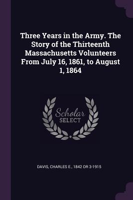 Read Online Three Years in the Army. the Story of the Thirteenth Massachusetts Volunteers from July 16, 1861, to August 1, 1864 - Charles E. Davis | PDF