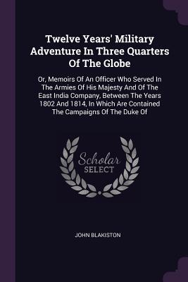 Full Download Twelve Years' Military Adventure in Three Quarters of the Globe: Or, Memoirs of an Officer Who Served in the Armies of His Majesty and of the East India Company, Between the Years 1802 and 1814, in Which Are Contained the Campaigns of the Duke of - John Blakiston file in ePub
